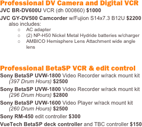 Professional DV Camera and Digital VCR
JVC BR-DV600U VCR (dh 000860) $1000
JVC GY-DV500 Camcorder w/Fujion S14x7.3 B12U $2200 also includes:
o	AC adapter
o	(2) NP-H50 Nickel Metal Hydride batteries w/charger
o	AMBICO Hemisphere Lens Attachment wide angle lens
Professional BetaSP VCR & edit control
Sony BetaSP UVW-1800 Video Recorder w/rack mount kit (397 Drum Hours) $2500
Sony BetaSP UVW-1800 Video Recorder w/rack mount kit (296 Drum Hours) $2800
Sony BetaSP UVW-1600 Video Player w/rack mount kit (260 Drum Hours) $2500
Sony RM-450 edit controller $300 
VueTech BetaSP deck controller and TBC controller $150