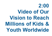 WATCH  2:00 Video of Our Vision to Reach Millions of Kids & Youth Worldwide